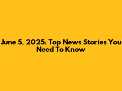 June 5, 2025: Top News Stories You Need To Know